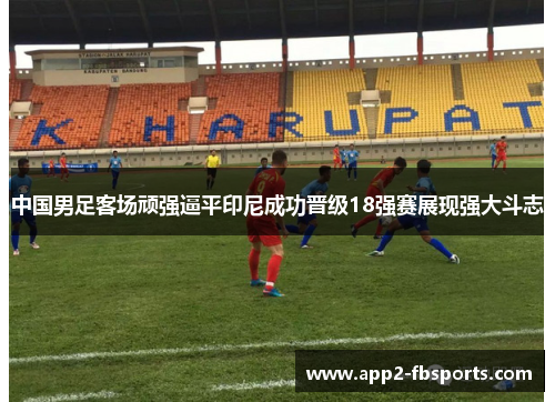 中国男足客场顽强逼平印尼成功晋级18强赛展现强大斗志 中国男足客场顽强逼平印尼成功晋级18强赛展现强大斗志