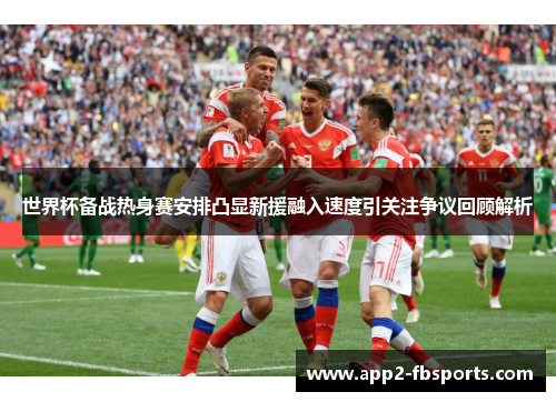 世界杯备战热身赛安排凸显新援融入速度引关注争议回顾解析